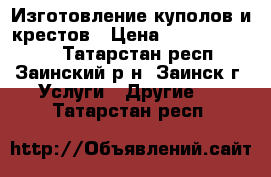 Изготовление куполов и крестов › Цена ­ 50000-100000 - Татарстан респ., Заинский р-н, Заинск г. Услуги » Другие   . Татарстан респ.